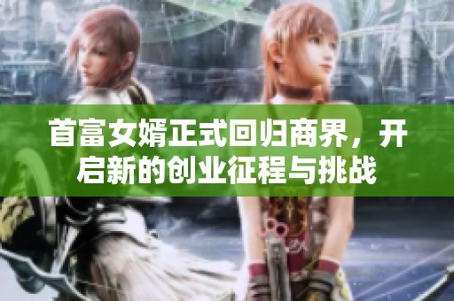 首富女婿正式回归商界，开启新的创业征程与挑战