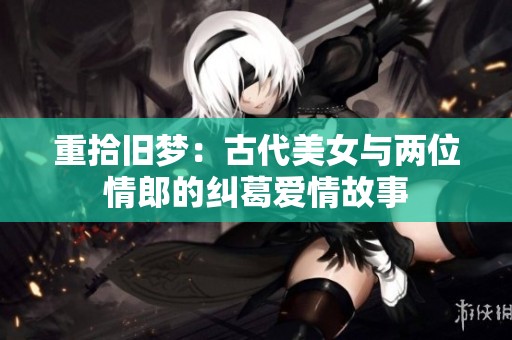 重拾旧梦：古代美女与两位情郎的纠葛爱情故事