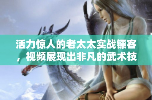 活力惊人的老太太实战镖客，视频展现出非凡的武术技艺